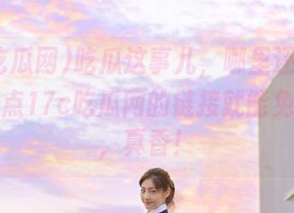 吃瓜这事儿，哪里还需要蹲？直接点17c吃瓜网的链接就能免费享受，真香！