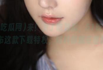 来！为了吃到瓜，51吃瓜网发布这款下载特权，好料都藏在里面！