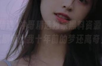 冲哥精选独家黑料资源泄露，这剧情比我十年前的梦还离奇！