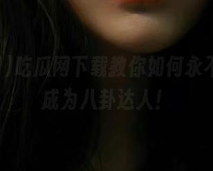 吃瓜网下载教你如何永不迷路，成为八卦达人！