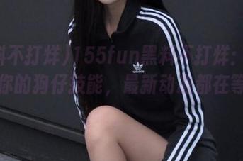 155fun黑料不打烊：免费提升你的狗仔技能，最新动态都在等你哦。
