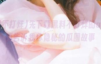 先下载黑料不打烊的app，再告诉我你隐秘的瓜圈故事