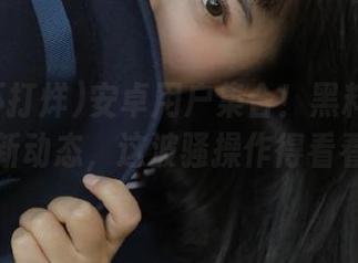 安卓用户集合！黑料不打烊最新动态，这波骚操作得看看！