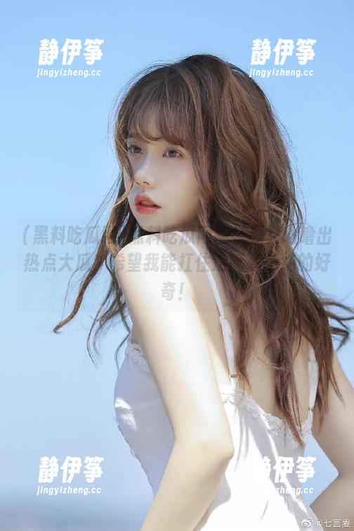 黑料吃瓜网新视频又咕噜出热点大瓜，希望我能扛住这延绵不绝的好奇！