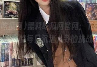 黑料吃瓜网官网：下载后，你将面临每日沉迷八卦的挑战！
