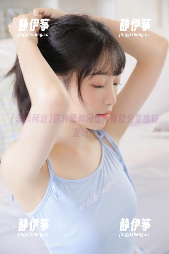 这种黑料网址，你敢分享给好友吗？